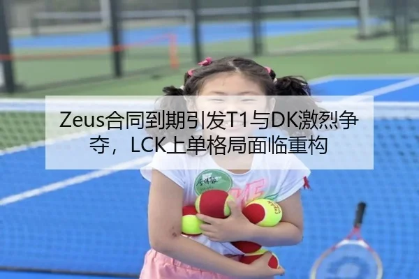 Zeus合同到期引发T1与DK激烈争夺，LCK上单格局面临重构
