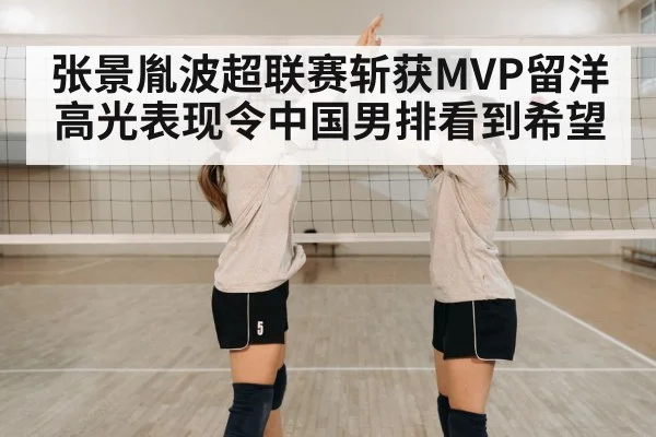 张景胤波超联赛斩获MVP留洋高光表现令中国男排看到希望